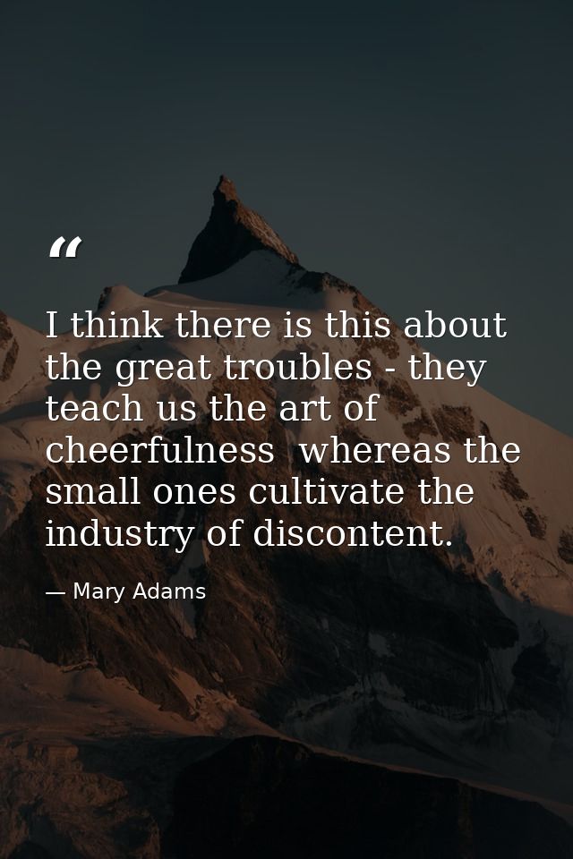 I think there is this about the great troubles - they teach us the art of cheerfulness  whereas the small ones cultivate — Mary Adams