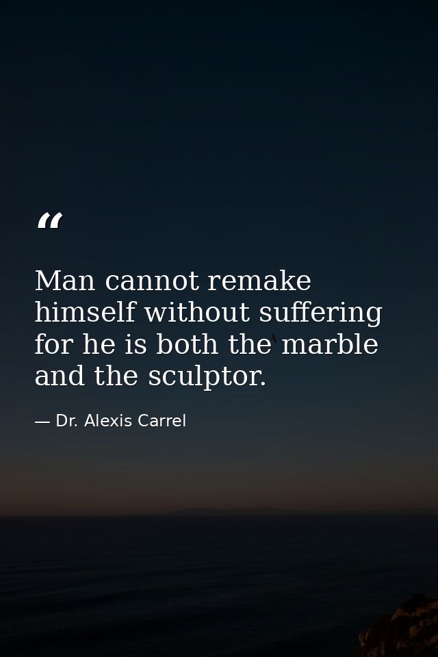 Man cannot remake himself without suffering  for he is both the marble and the sculptor. — Dr. Alexis Carrel