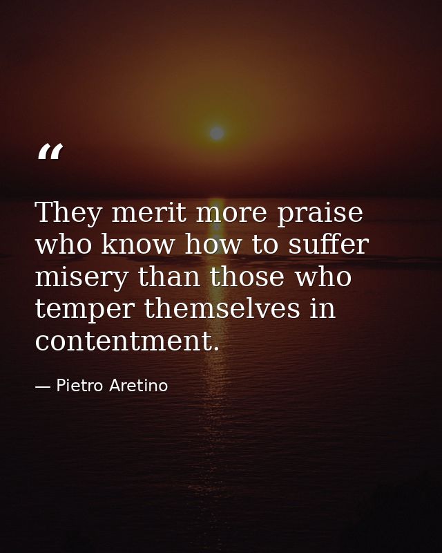 They merit more praise who know how to suffer misery than those who temper themselves in contentment. — Pietro Aretino