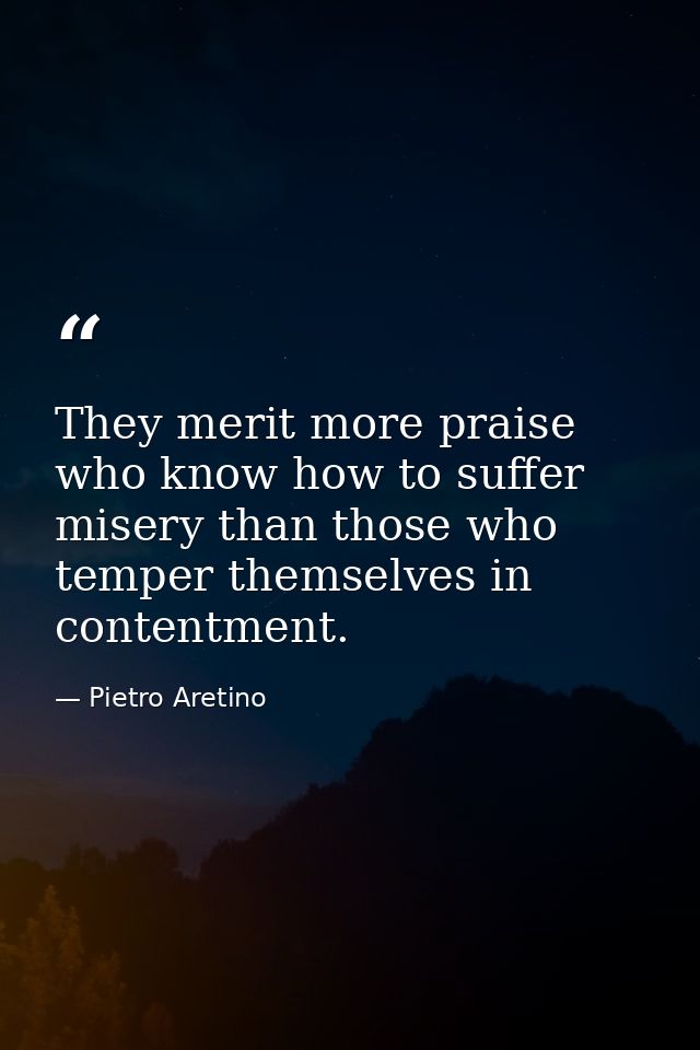 They merit more praise who know how to suffer misery than those who temper themselves in contentment. — Pietro Aretino