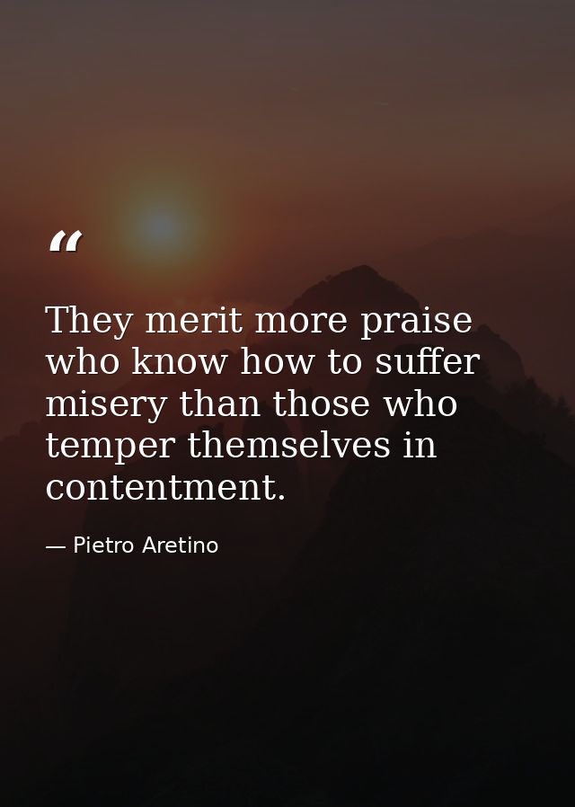 They merit more praise who know how to suffer misery than those who temper themselves in contentment. — Pietro Aretino