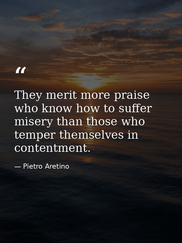 They merit more praise who know how to suffer misery than those who temper themselves in contentment. — Pietro Aretino