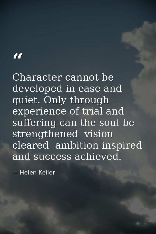 Character cannot be developed in ease and quiet. Only through experience of trial and suffering can the soul be strength — Helen Keller