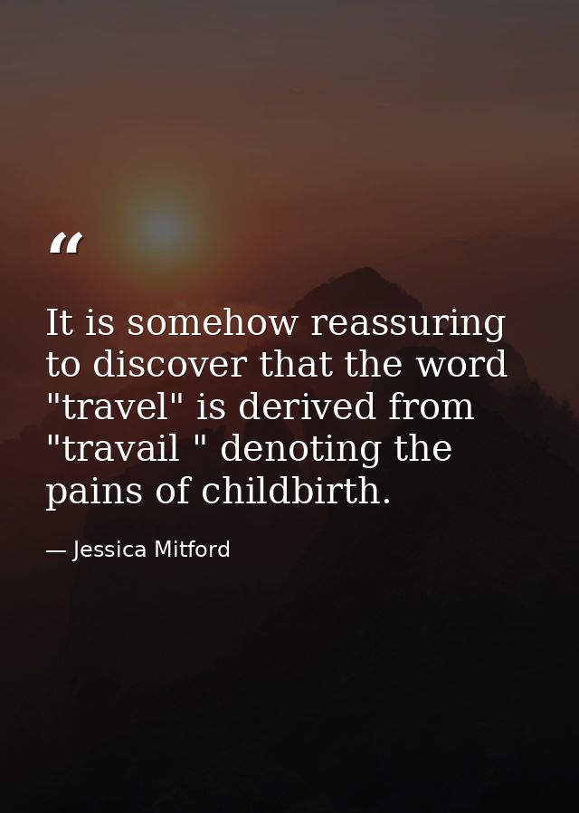 It is somehow reassuring to discover that the word "travel" is derived from "travail " denoting the pains of childbirth. — Jessica Mitford