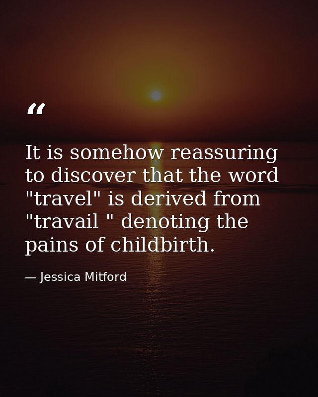 It is somehow reassuring to discover that the word "travel" is derived from "travail " denoting the pains of childbirth. — Jessica Mitford