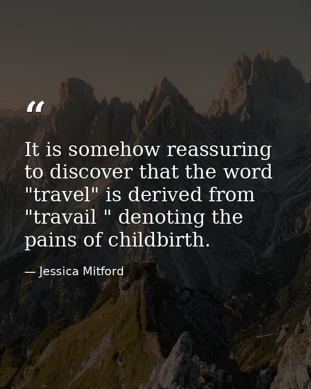 It is somehow reassuring to discover that the word "travel" is derived from "travail " denoting the pains of childbirth. — Jessica Mitford