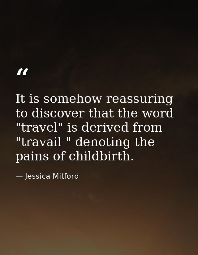 It is somehow reassuring to discover that the word "travel" is derived from "travail " denoting the pains of childbirth. — Jessica Mitford