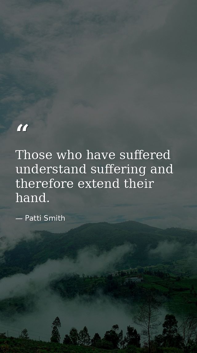 Those who have suffered understand suffering and therefore extend their hand. — Patti Smith
