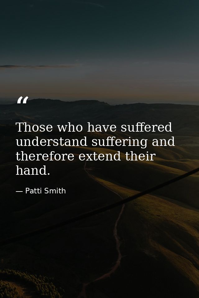 Those who have suffered understand suffering and therefore extend their hand. — Patti Smith