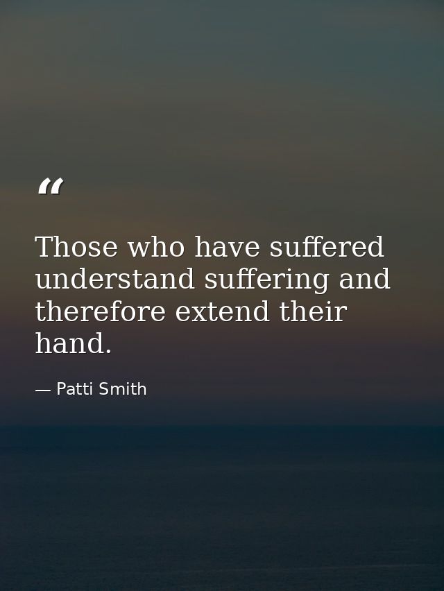 Those who have suffered understand suffering and therefore extend their hand. — Patti Smith