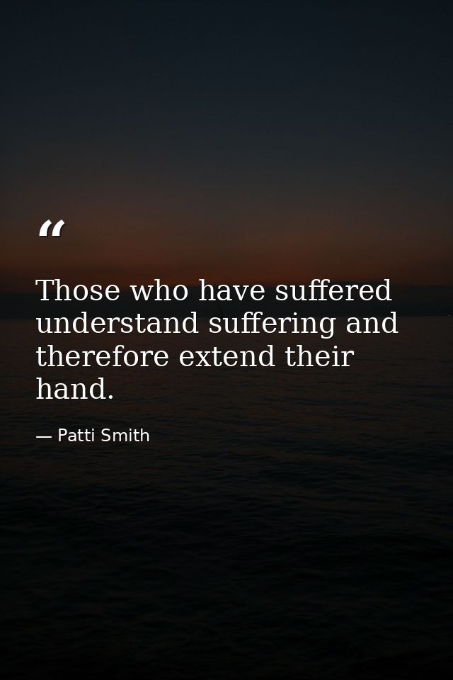 Those who have suffered understand suffering and therefore extend their hand. — Patti Smith