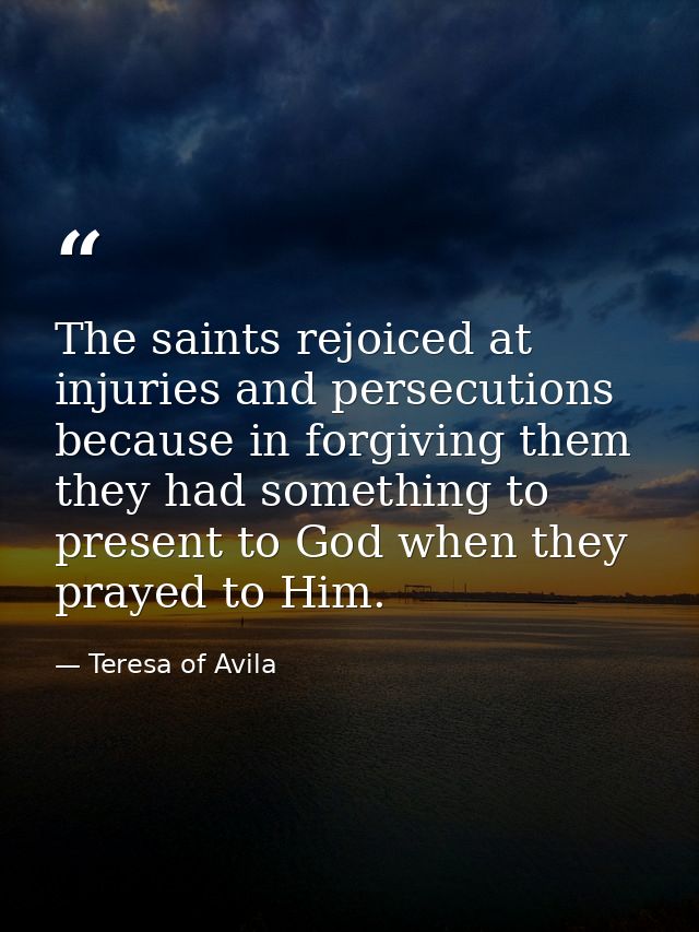The saints rejoiced at injuries and persecutions  because in forgiving them they had something to present to God when th — Teresa of Avila