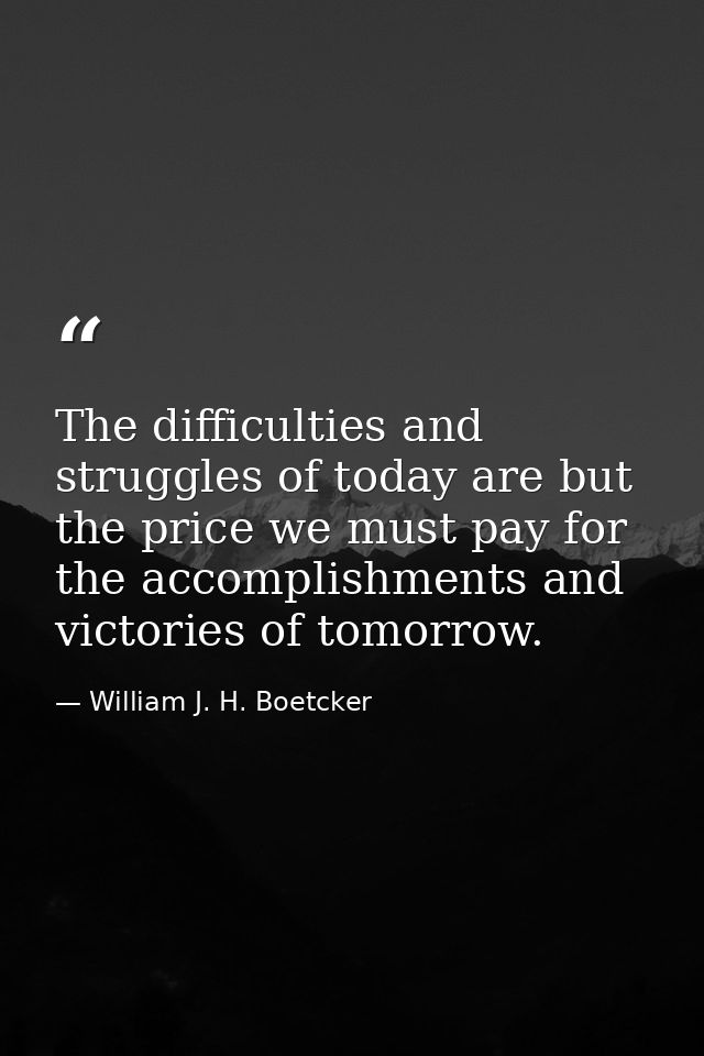 The difficulties and struggles of today are but the price we must pay for the accomplishments and victories of tomorrow. — William J. H. Boetcker