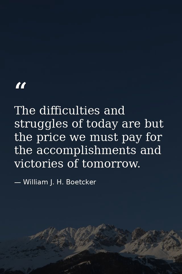 The difficulties and struggles of today are but the price we must pay for the accomplishments and victories of tomorrow. — William J. H. Boetcker