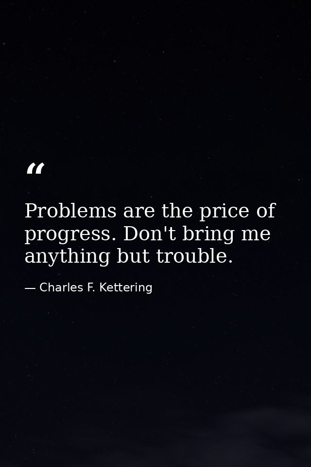 Problems are the price of progress. Don't bring me anything but trouble. — Charles F. Kettering