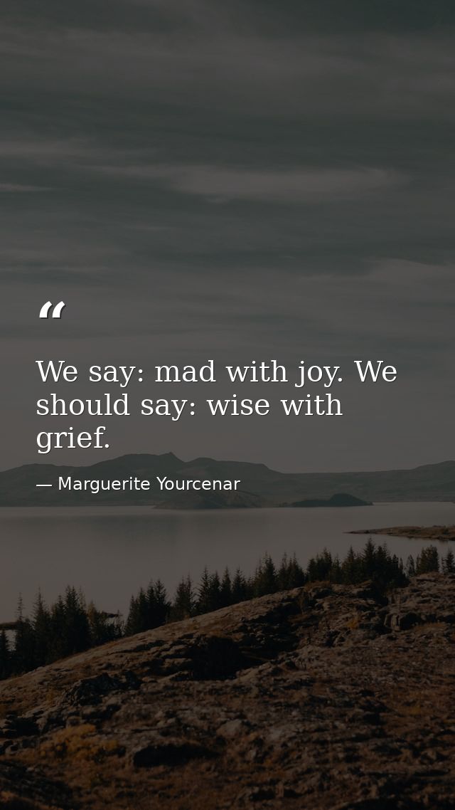 We say: mad with joy. We should say: wise with grief. — Marguerite Yourcenar