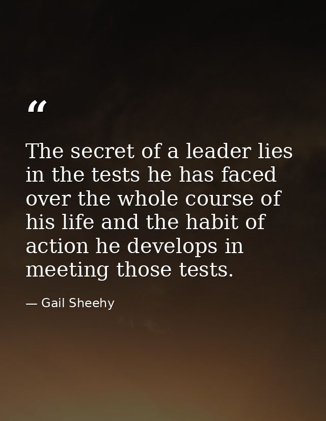 The secret of a leader lies in the tests he has faced over the whole course of his life and the habit of action he devel — Gail Sheehy