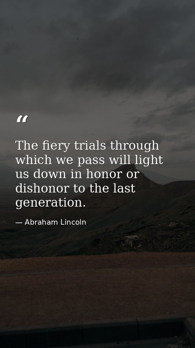 The fiery trials through which we pass will light us down in honor or dishonor to the last generation. — Abraham Lincoln