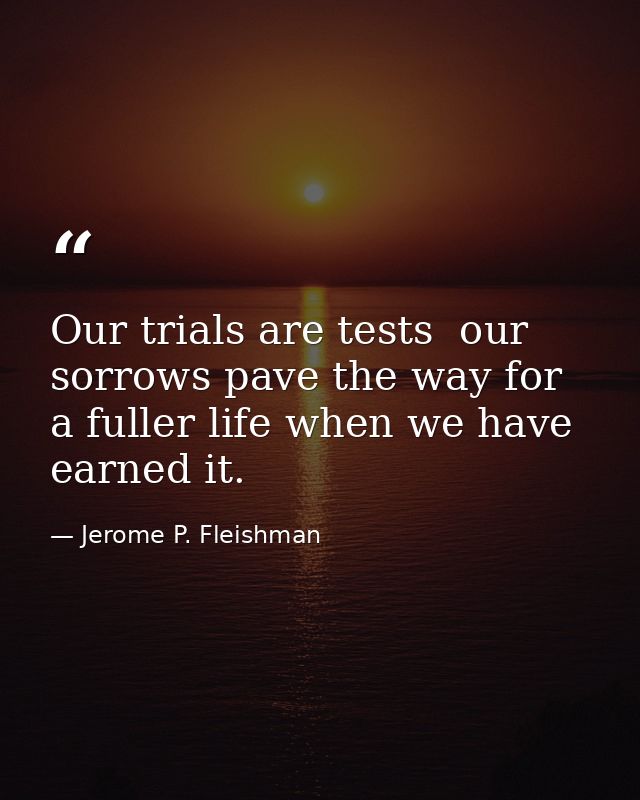 Our trials are tests  our sorrows pave the way for a fuller life when we have earned it. — Jerome P. Fleishman