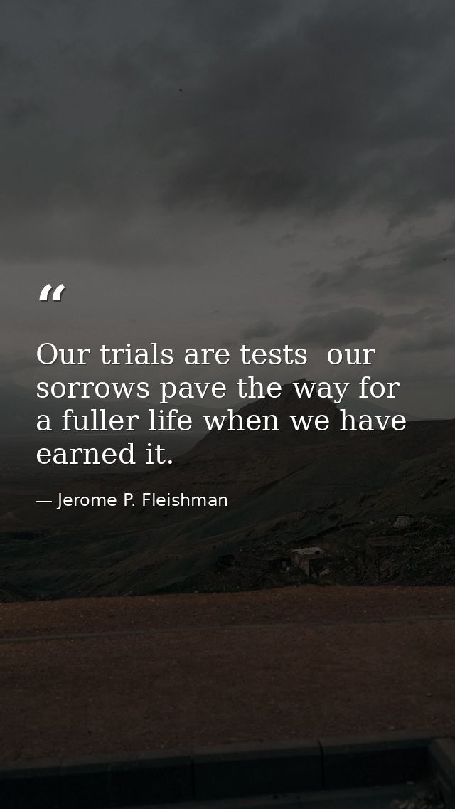 Our trials are tests  our sorrows pave the way for a fuller life when we have earned it. — Jerome P. Fleishman