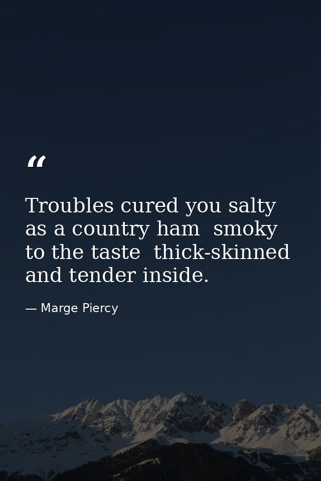 Troubles cured you salty as a country ham  smoky to the taste  thick-skinned and tender inside. — Marge Piercy
