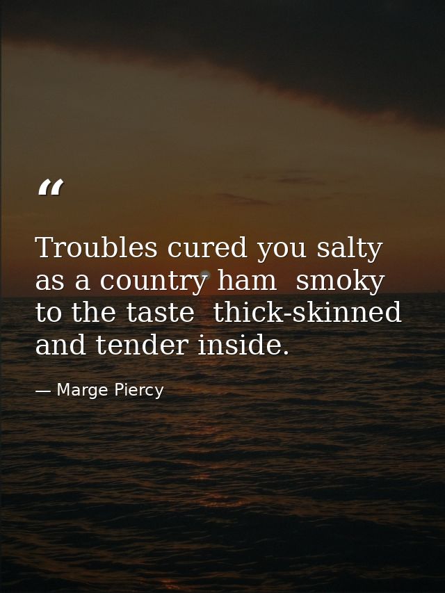 Troubles cured you salty as a country ham  smoky to the taste  thick-skinned and tender inside. — Marge Piercy