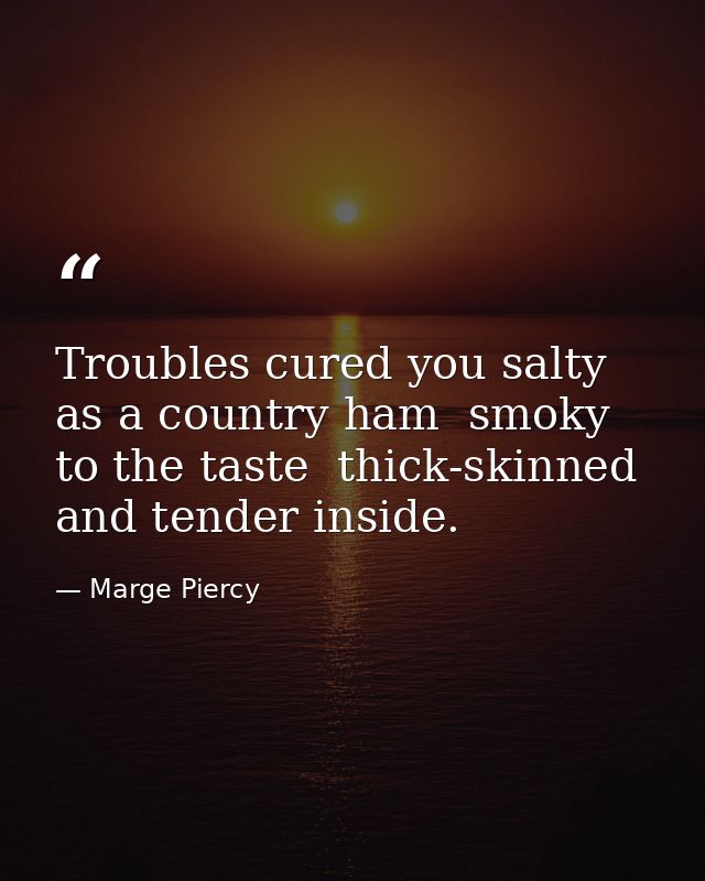 Troubles cured you salty as a country ham  smoky to the taste  thick-skinned and tender inside. — Marge Piercy