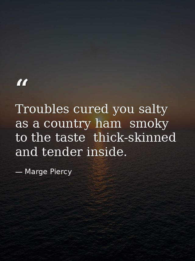 Troubles cured you salty as a country ham  smoky to the taste  thick-skinned and tender inside. — Marge Piercy