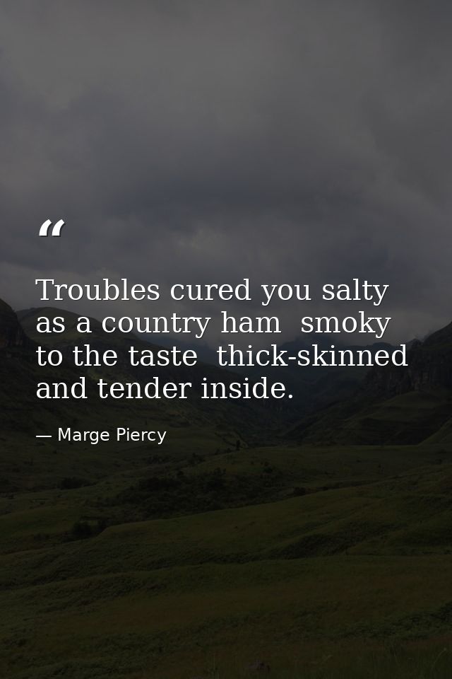 Troubles cured you salty as a country ham  smoky to the taste  thick-skinned and tender inside. — Marge Piercy