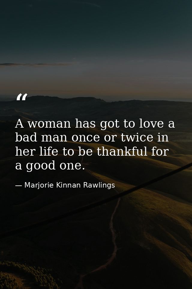 A woman has got to love a bad man once or twice in her life to be thankful for a good one. — Marjorie Kinnan Rawlings