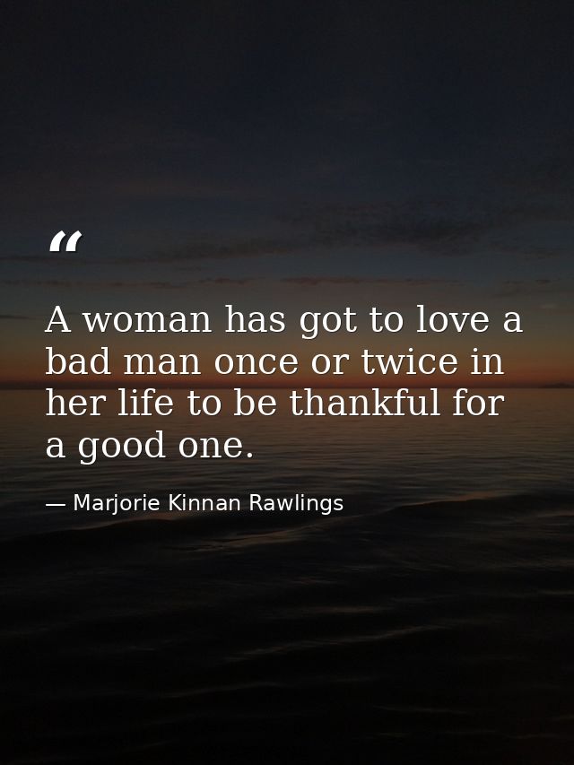 A woman has got to love a bad man once or twice in her life to be thankful for a good one. — Marjorie Kinnan Rawlings