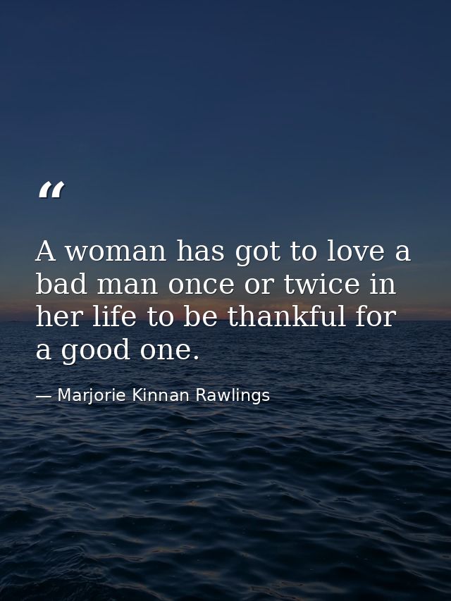 A woman has got to love a bad man once or twice in her life to be thankful for a good one. — Marjorie Kinnan Rawlings