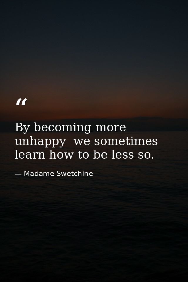 By becoming more unhappy  we sometimes learn how to be less so. — Madame Swetchine