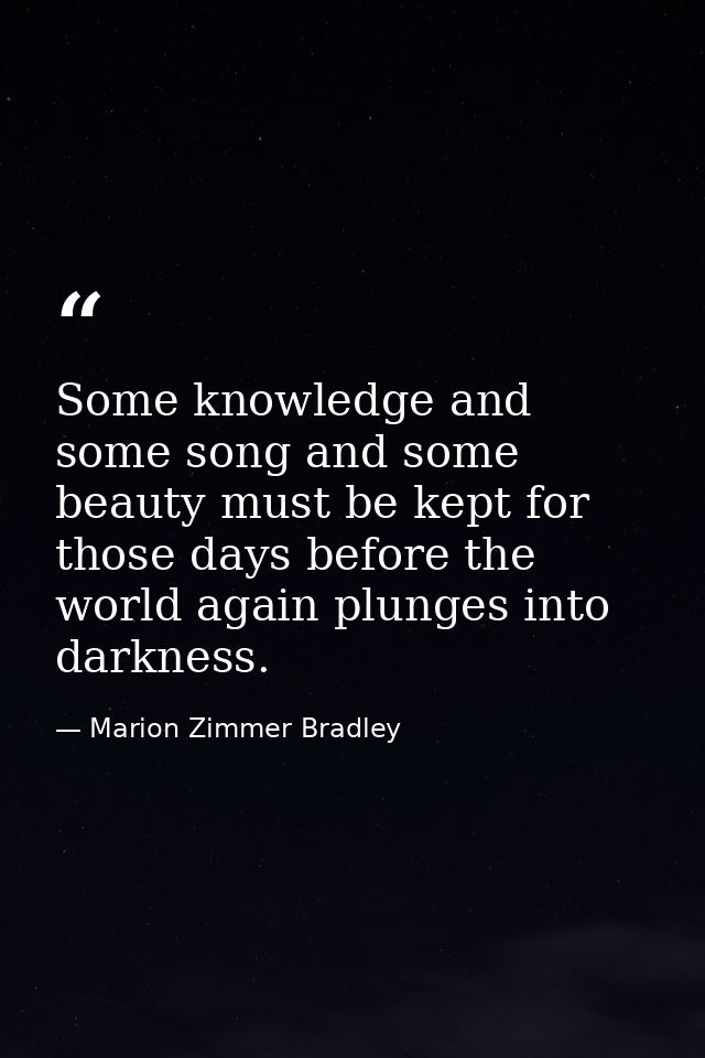 Some knowledge and some song and some beauty must be kept for those days before the world again plunges into darkness. — Marion Zimmer Bradley