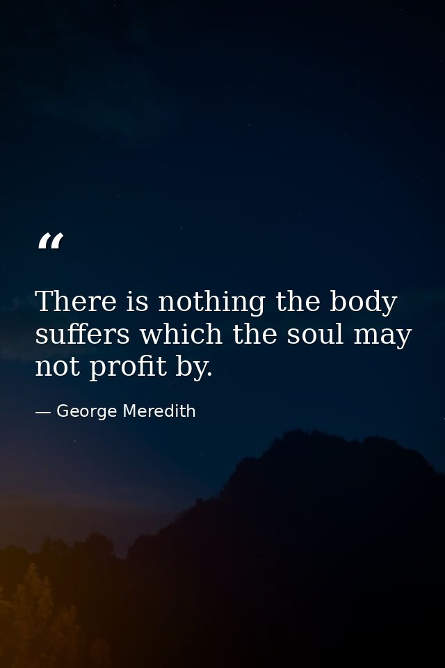 There is nothing the body suffers which the soul may not profit by. — George Meredith