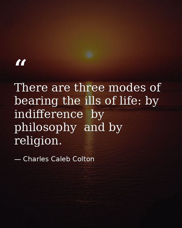 There are three modes of bearing the ills of life: by indifference  by philosophy  and by religion. — Charles Caleb Colton