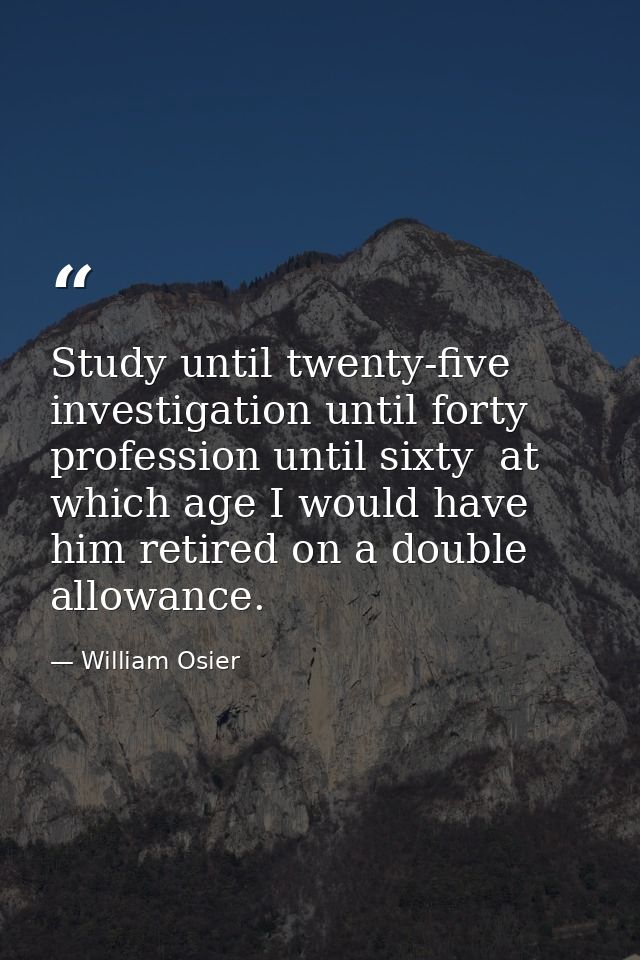 Study until twenty-five  investigation until forty  profession until sixty  at which age I would have him retired on a d — William Osier