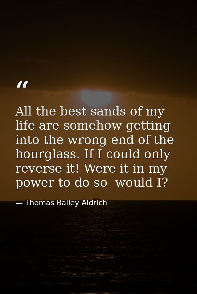 All the best sands of my life are somehow getting into the wrong end of the hourglass. If I could only reverse it! Were  — Thomas Bailey Aldrich