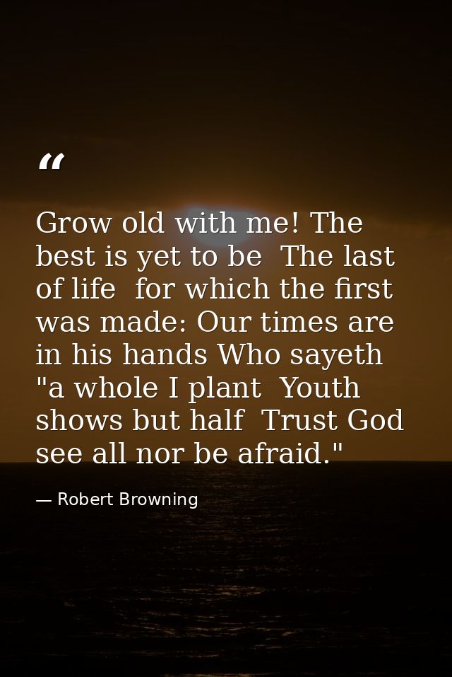 Grow old with me! The best is yet to be  The last of life  for which the first was made: Our times are in his hands Who  — Robert Browning