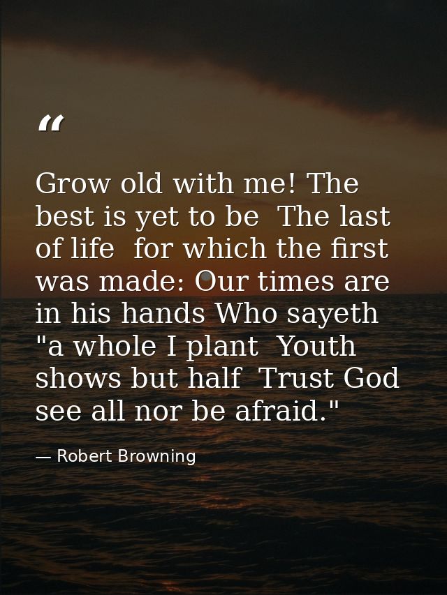 Grow old with me! The best is yet to be  The last of life  for which the first was made: Our times are in his hands Who  — Robert Browning