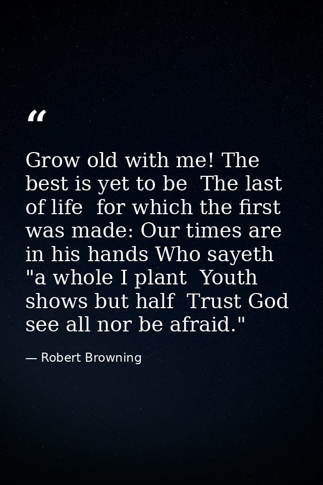 Grow old with me! The best is yet to be  The last of life  for which the first was made: Our times are in his hands Who  — Robert Browning