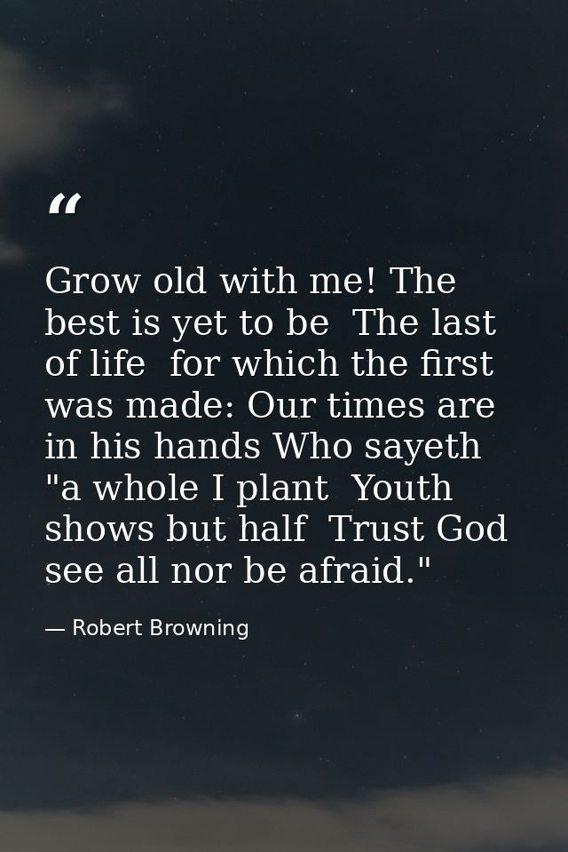 Grow old with me! The best is yet to be  The last of life  for which the first was made: Our times are in his hands Who  — Robert Browning