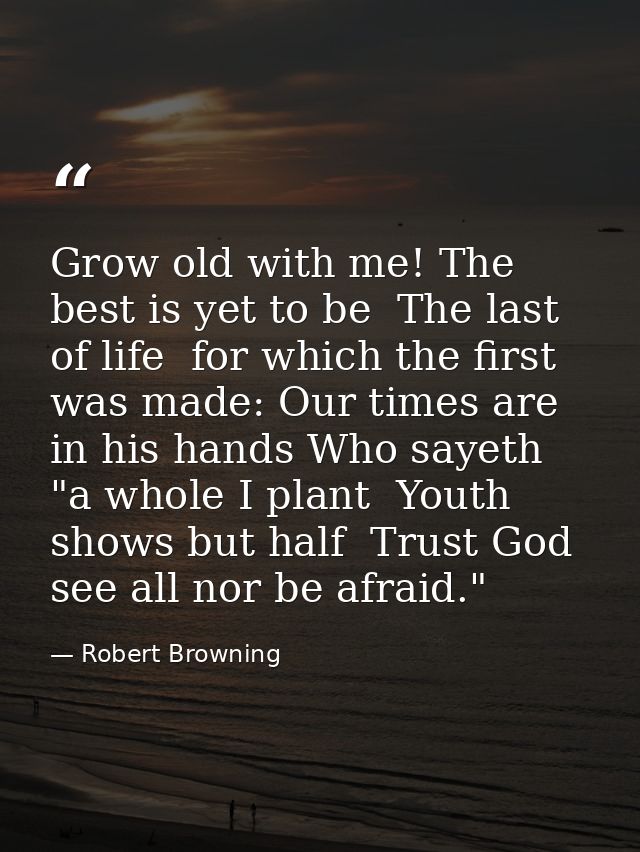 Grow old with me! The best is yet to be  The last of life  for which the first was made: Our times are in his hands Who  — Robert Browning