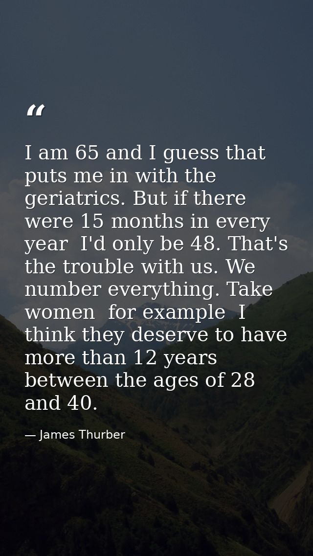 I am 65 and I guess that puts me in with the geriatrics. But if there were 15 months in every year  I'd only be 48. That — James Thurber