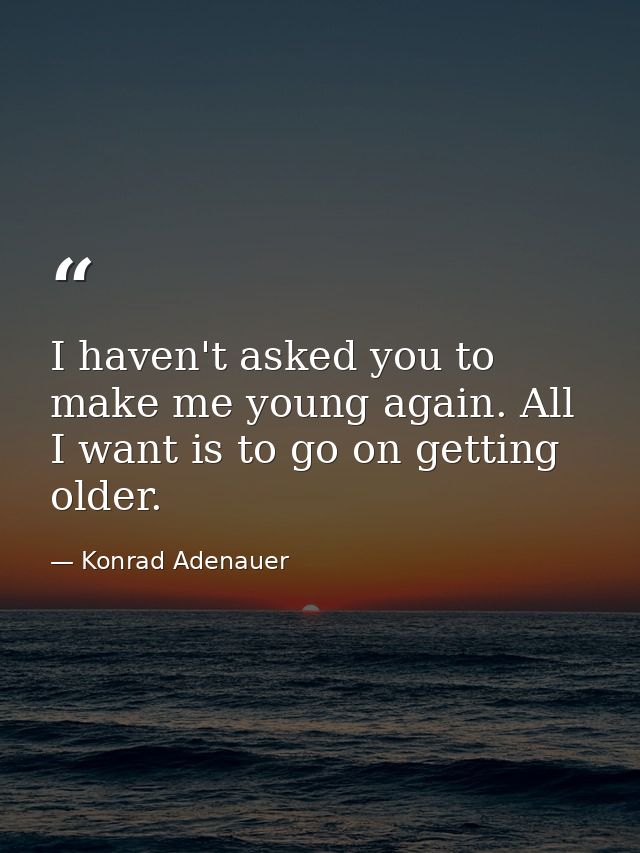 I haven't asked you to make me young again. All I want is to go on getting older. — Konrad Adenauer