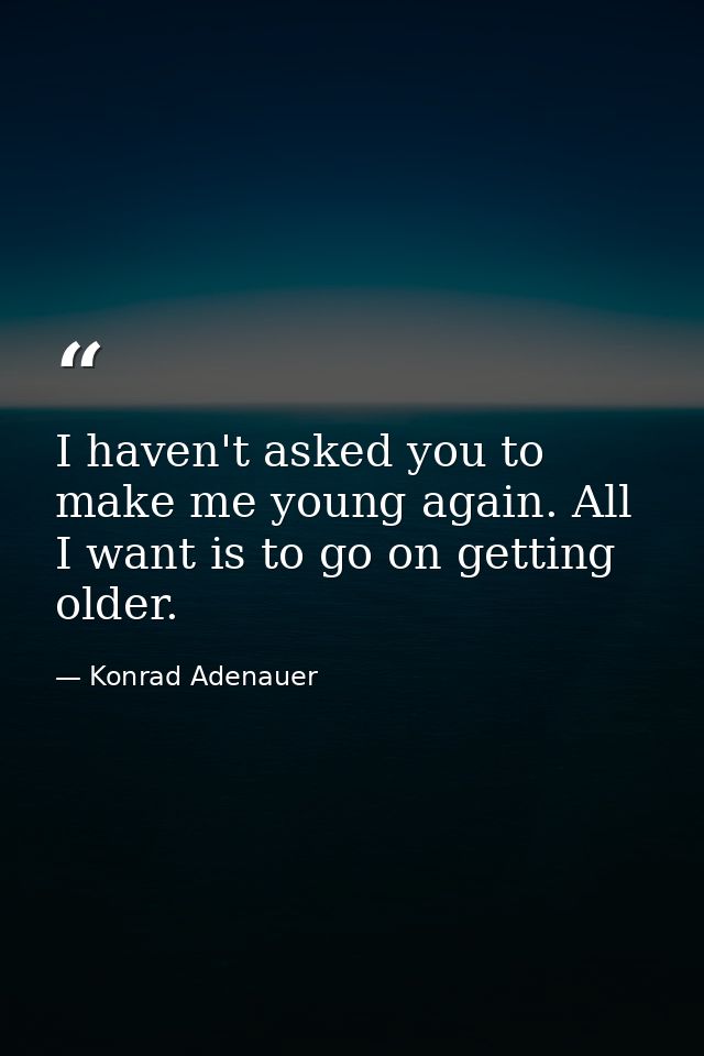 I haven't asked you to make me young again. All I want is to go on getting older. — Konrad Adenauer