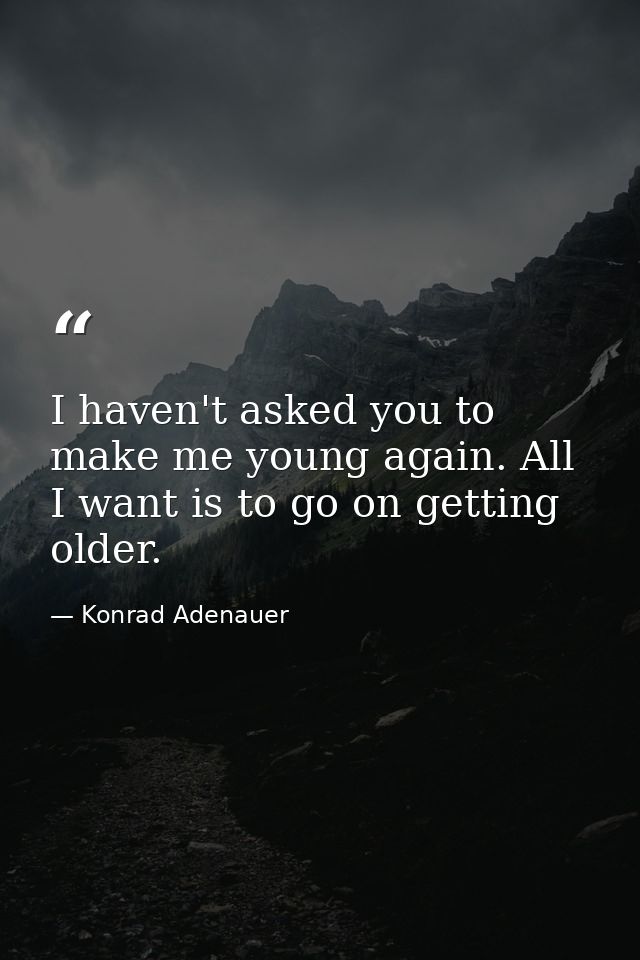 I haven't asked you to make me young again. All I want is to go on getting older. — Konrad Adenauer