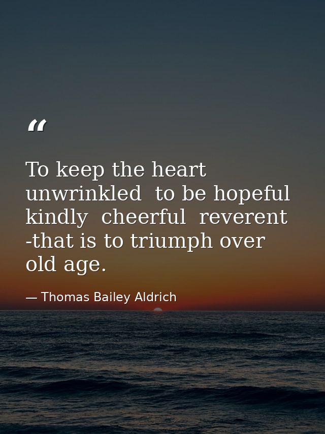 To keep the heart unwrinkled  to be hopeful  kindly  cheerful  reverent -that is to triumph over old age. — Thomas Bailey Aldrich