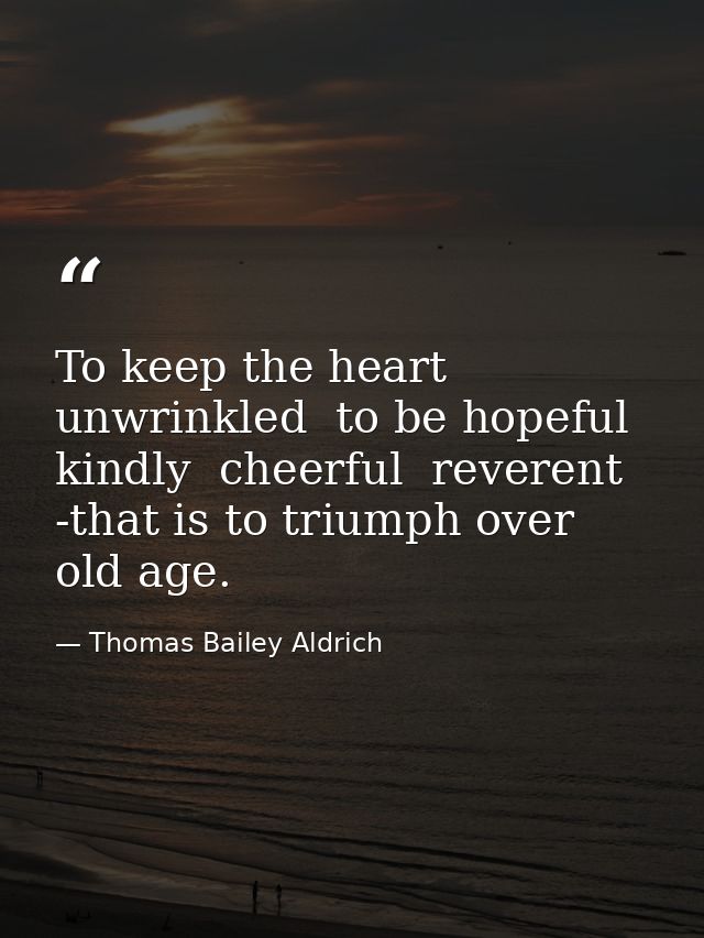 To keep the heart unwrinkled  to be hopeful  kindly  cheerful  reverent -that is to triumph over old age. — Thomas Bailey Aldrich