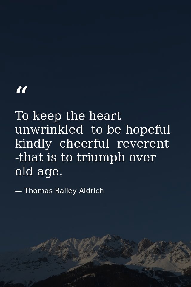 To keep the heart unwrinkled  to be hopeful  kindly  cheerful  reverent -that is to triumph over old age. — Thomas Bailey Aldrich